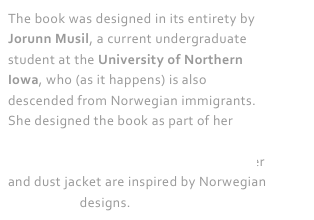 The book was designed in its entirety by Jorunn Musil, a current undergraduate student at the University of Northern Iowa, who (as it happens) is also descended from Norwegian immigrants. She designed the book as part of her coursework in graphic design in the UNI Department of Art. Its breathtaking cover and dust jacket are inspired by Norwegian rosemaling designs.