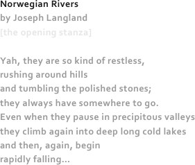 Norwegian Rivers
by Joseph Langland
[the opening stanza]

Yah, they are so kind of restless,
rushing around hills
and tumbling the polished stones;
they always have somewhere to go.
Even when they pause in precipitous valleys
they climb again into deep long cold lakes
and then, again, begin
rapidly falling…