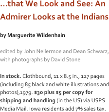 …that We Look and See: An Admirer Looks at the Indians

by Marguerite Wildenhain

edited by John Nellermoe and Dean Schwarz, with photographs by David Stone 

In stock. Clothbound, 11 x 8.5 in., 127 pages (including 85 black and white illustrations and photos),1979. $30 plus $5 per copy for shipping and handling (in the US) via USPS Media Mail. Iowa residents add 7% sales tax.