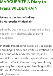 MARGUERITE A Diary to 
Franz WILDENHAIN

letters in the form of a diary
by Marguerite Wildenhain

edited by Dean Schwarz, designed by Deb Paulson, with photographs by David Cavagnaro. 

In stock. Paperbound, 11 x 8.5 in., 125 pages (including 25 black and white illustrations, 37 black and white and color photos, and 8 woodblock prints created specifically for this edition by David Kamm), 2004. $40 plus $5 per copy for shipping and handling (in the US) via USPS Media Mail. Iowa residents add 7% sales tax.